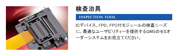 検査治具 INSPECTION TOOL ICデバイス、FPD、FPC付モジュールの検査ニーズに、最適なユーザビリティーを提供するQMSのセミオーダーシステムをお役立てください。